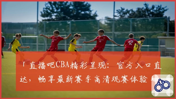 「直播吧CBA精彩呈现:官方入口直达,畅享最新赛季高清观赛体验」