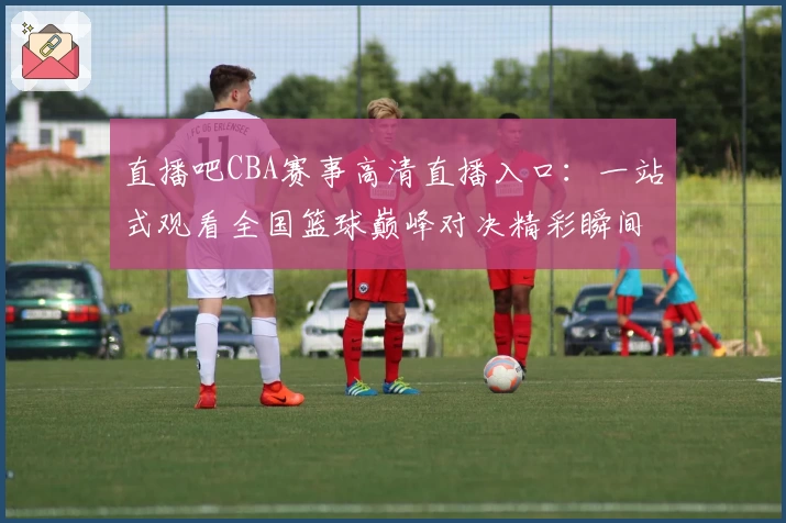 直播吧CBA赛事高清直播入口:一站式观看全国篮球巅峰对决精彩瞬间
