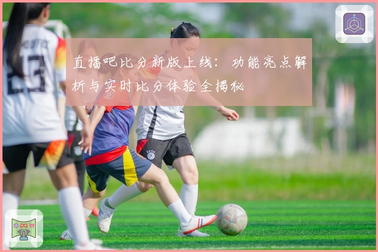 直播吧比分新版上线：功能亮点解析与实时比分体验全揭秘