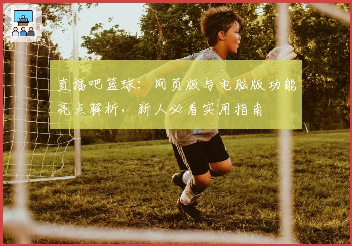 直播吧篮球：网页版与电脑版功能亮点解析，新人必看实用指南
