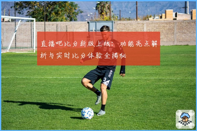 直播吧比分新版上线：功能亮点解析与实时比分体验全揭秘