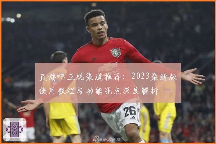 直播吧正规渠道推荐：2023最新版使用教程与功能亮点深度解析