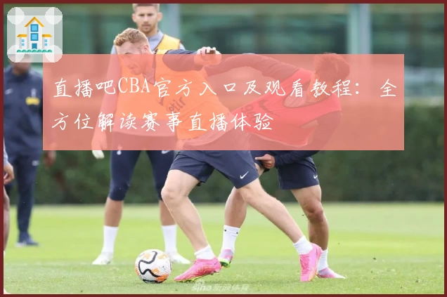 直播吧CBA官方入口及观看教程：全方位解读赛事直播体验