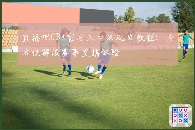 直播吧CBA官方入口及观看教程：全方位解读赛事直播体验