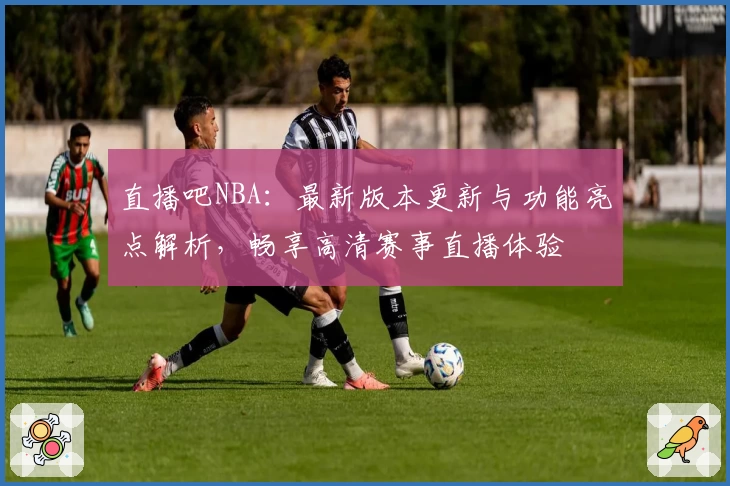 直播吧NBA:最新版本更新与功能亮点解析,畅享高清赛事直播体验