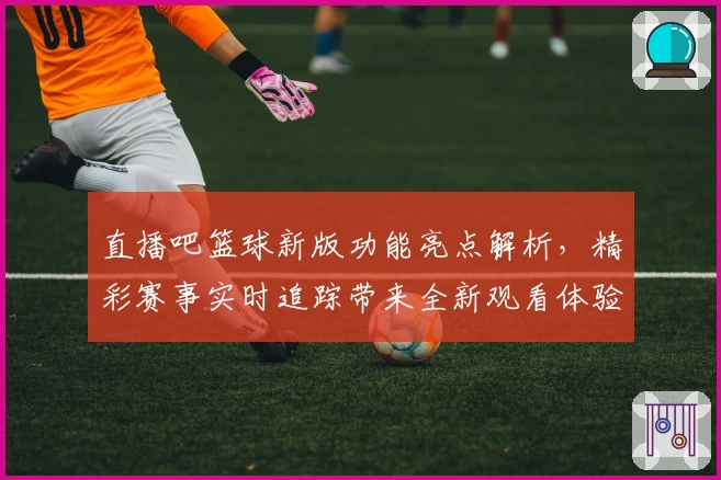 直播吧篮球新版功能亮点解析,精彩赛事实时追踪带来全新观看体验