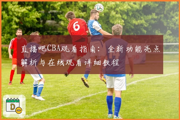 直播吧CBA观看指南：全新功能亮点解析与在线观看详细教程