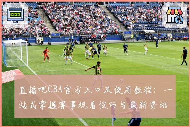 直播吧CBA官方入口及使用教程：一站式掌握赛事观看技巧与最新资讯