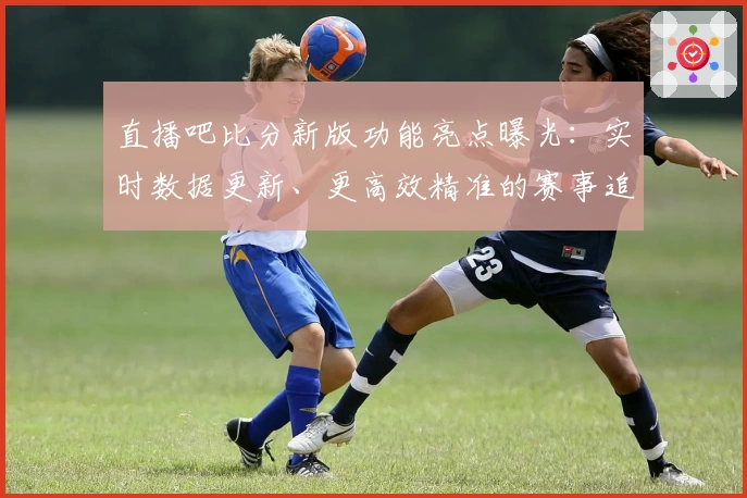 直播吧比分新版功能亮点曝光：实时数据更新、更高效精准的赛事追踪体验
