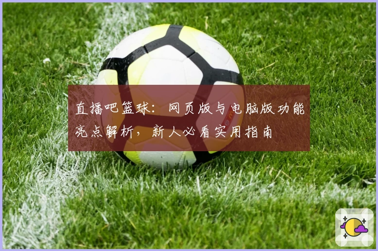 直播吧篮球：网页版与电脑版功能亮点解析，新人必看实用指南