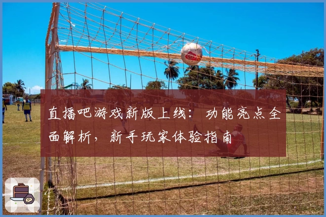 直播吧游戏新版上线：功能亮点全面解析，新手玩家体验指南
