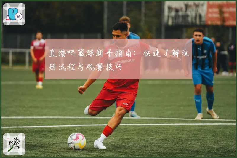 直播吧篮球新手指南：快速了解注册流程与观赛技巧