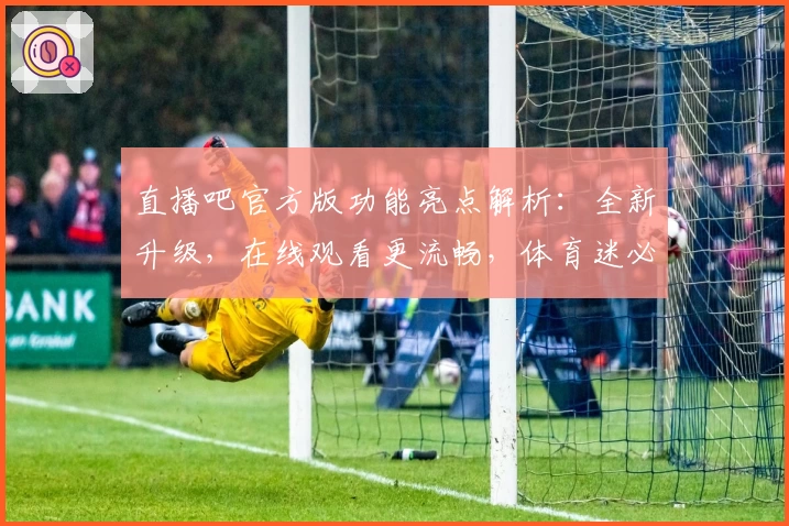 直播吧官方版功能亮点解析：全新升级，在线观看更流畅，体育迷必备平台