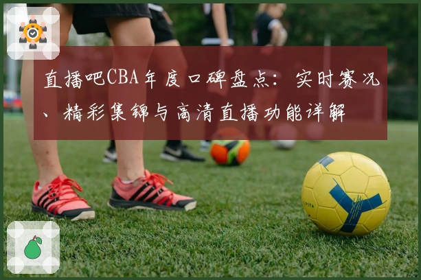 直播吧CBA年度口碑盘点：实时赛况、精彩集锦与高清直播功能详解