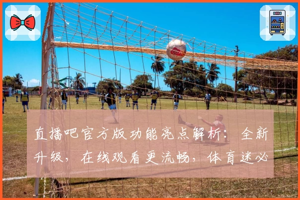 直播吧官方版功能亮点解析：全新升级，在线观看更流畅，体育迷必备平台