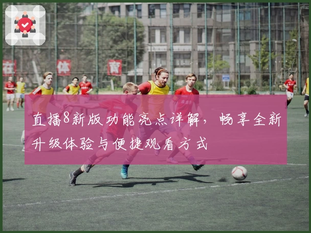 直播8新版功能亮点详解,畅享全新升级体验与便捷观看方式