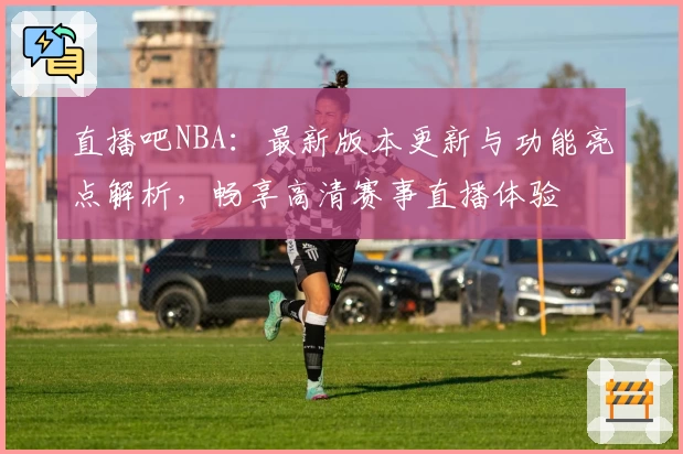 直播吧NBA：最新版本更新与功能亮点解析，畅享高清赛事直播体验