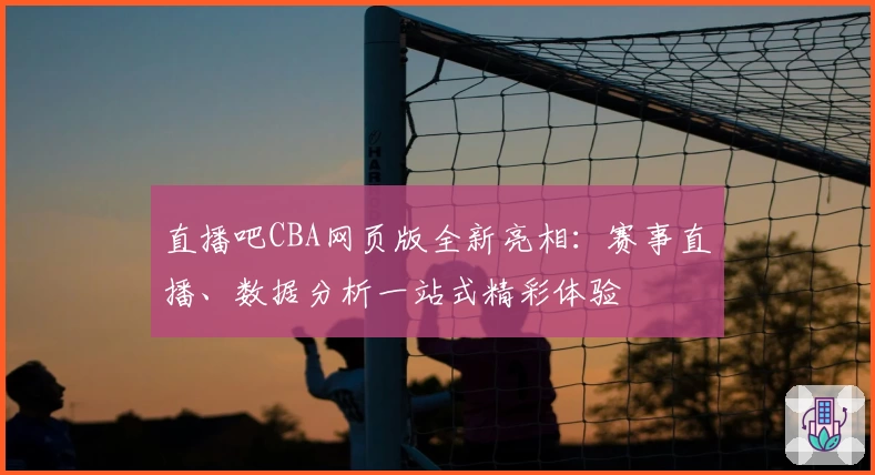 直播吧CBA网页版全新亮相：赛事直播、数据分析一站式精彩体验