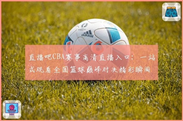直播吧CBA赛事高清直播入口:一站式观看全国篮球巅峰对决精彩瞬间