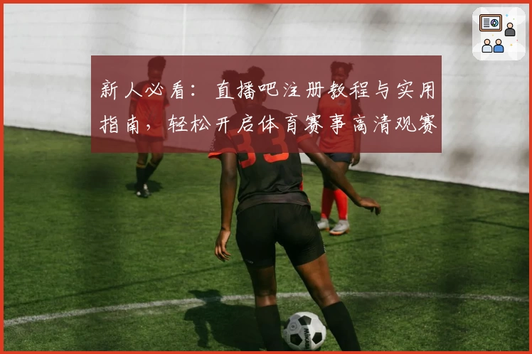 新人必看：直播吧注册教程与实用指南，轻松开启体育赛事高清观赛之旅