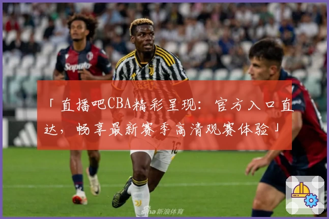 「直播吧CBA精彩呈现：官方入口直达，畅享最新赛季高清观赛体验」